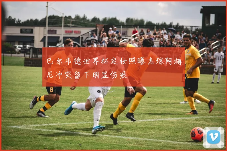 巴尔韦德世界杯定妆照曝光琼阿梅尼冲突留下明显伤痕