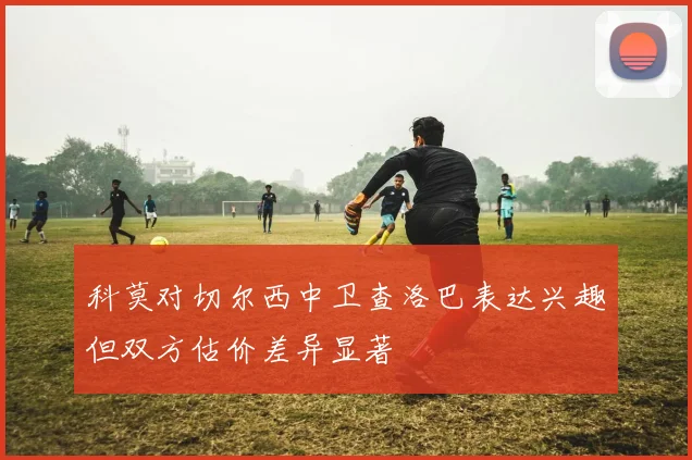 科莫对切尔西中卫查洛巴表达兴趣但双方估价差异显著