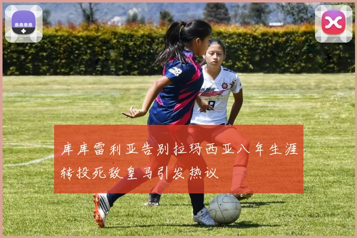 库库雷利亚告别拉玛西亚八年生涯转投死敌皇马引发热议