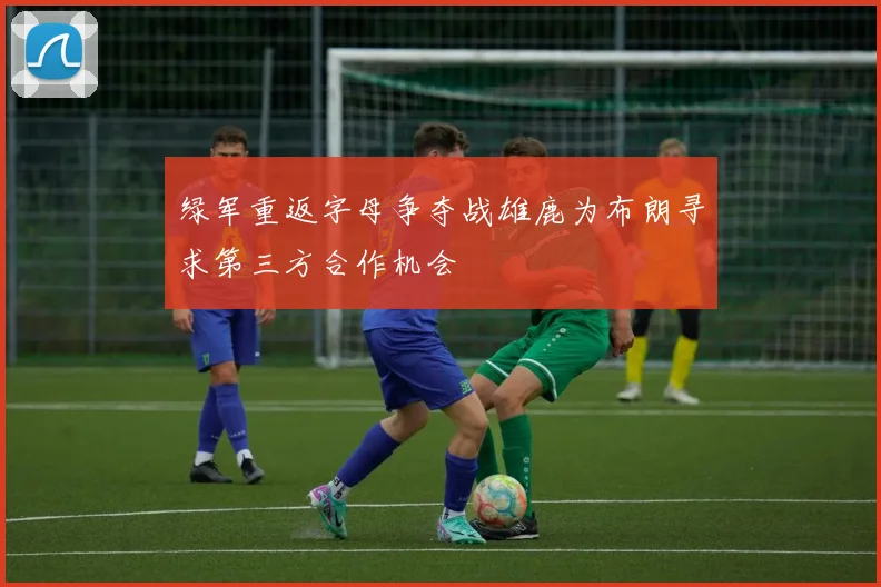 绿军重返字母争夺战雄鹿为布朗寻求第三方合作机会