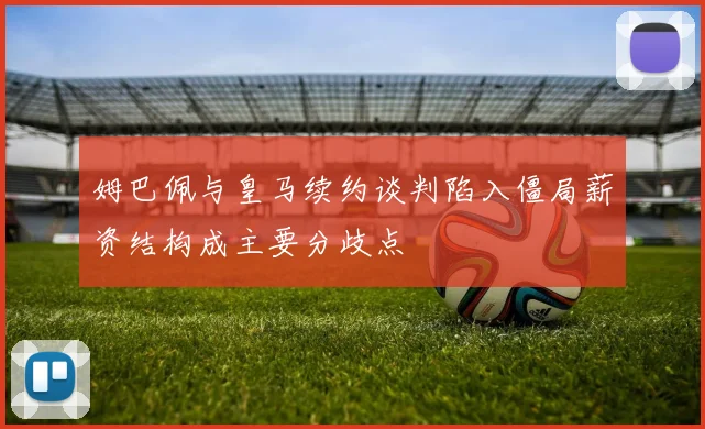 姆巴佩与皇马续约谈判陷入僵局薪资结构成主要分歧点
