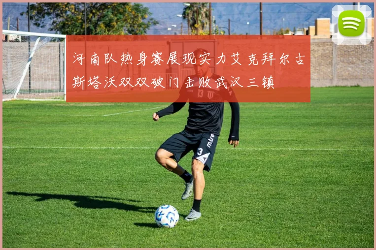 河南队热身赛展现实力艾克拜尔古斯塔沃双双破门击败武汉三镇