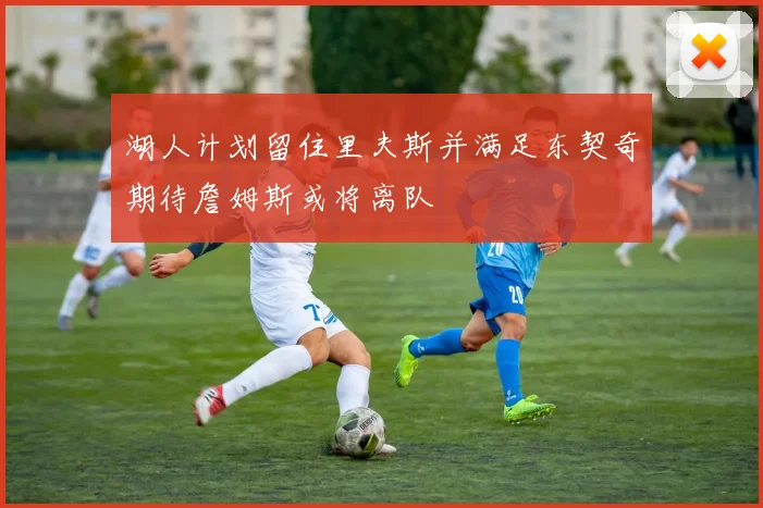 湖人计划留住里夫斯并满足东契奇期待詹姆斯或将离队