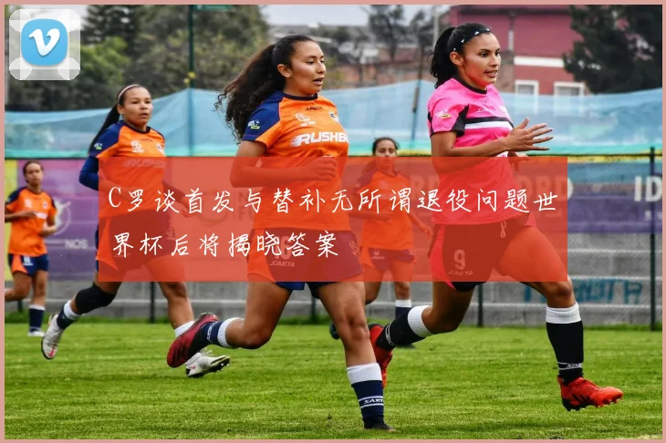 C罗谈首发与替补无所谓退役问题世界杯后将揭晓答案