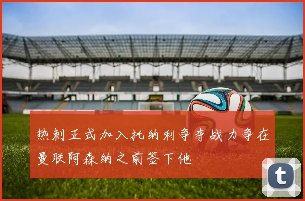 热刺正式加入托纳利争夺战力争在曼联阿森纳之前签下他