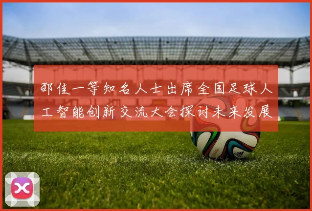 邵佳一等知名人士出席全国足球人工智能创新交流大会探讨未来发展方向