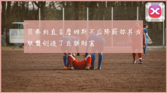 贝弗利直言詹姆斯不应降薪称其为联盟创造了巨额财富