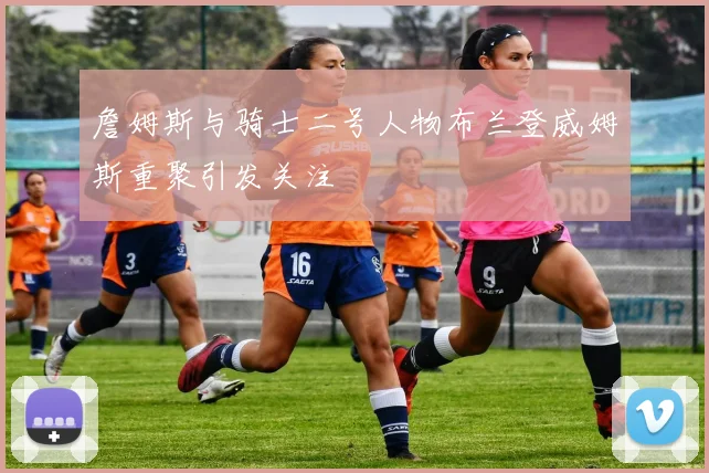 詹姆斯与骑士二号人物布兰登威姆斯重聚引发关注