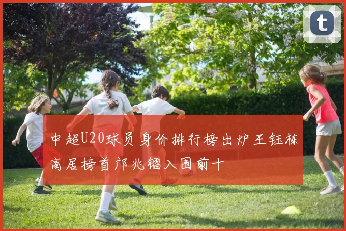 中超U20球员身价排行榜出炉王钰栋高居榜首邝兆镭入围前十