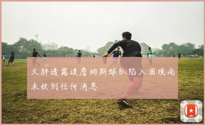 文胖透露追詹姆斯球队陷入困境尚未收到任何消息