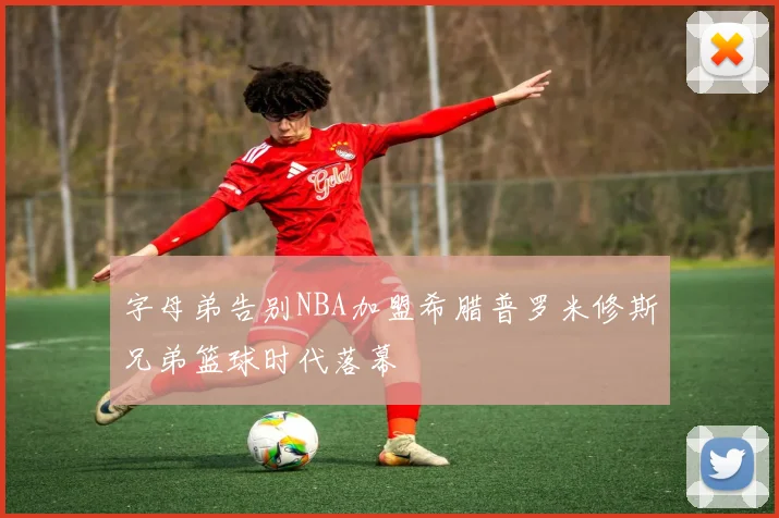 字母弟告别NBA加盟希腊普罗米修斯兄弟篮球时代落幕